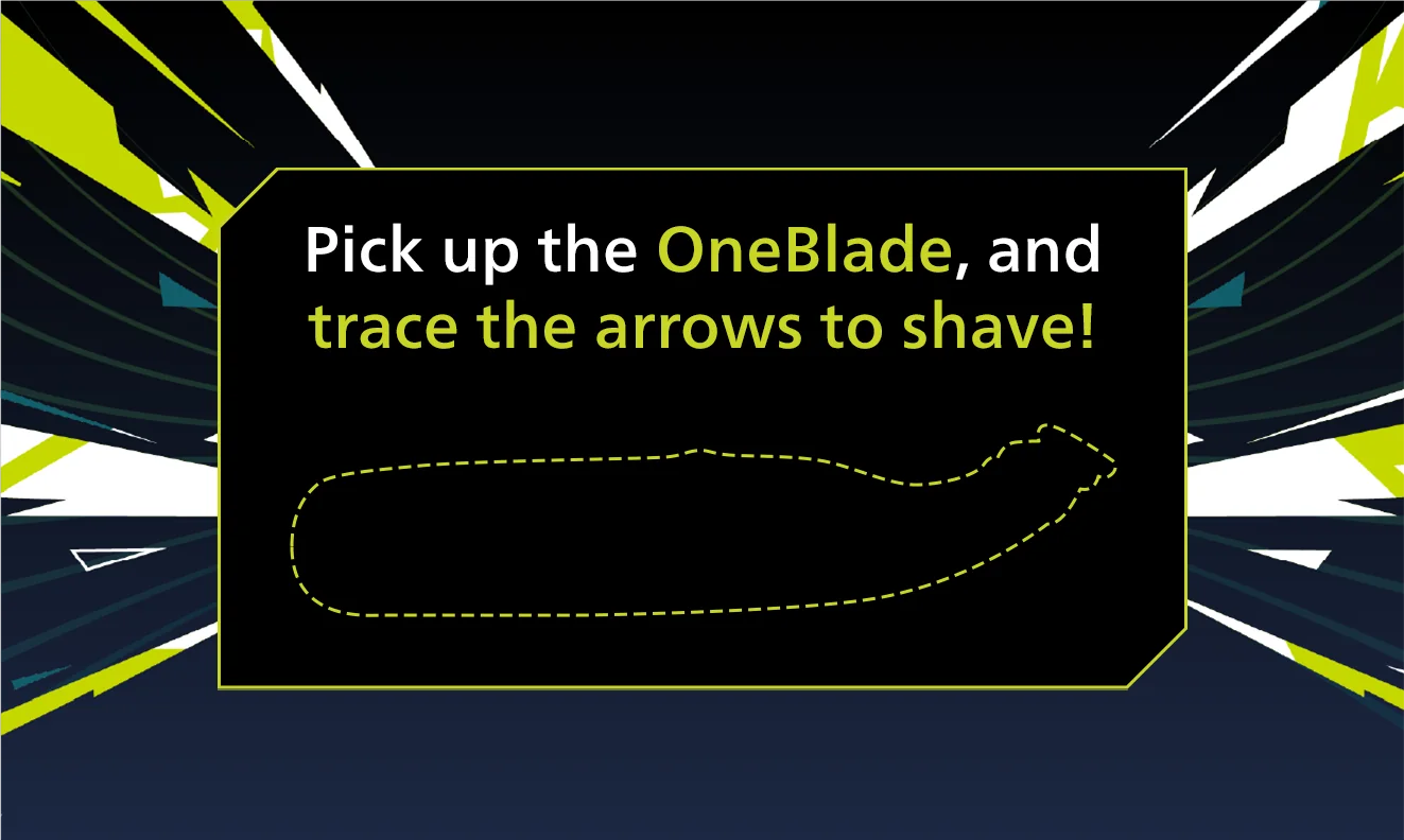 Pick up the OneBlade, and trace the arrows to shave!